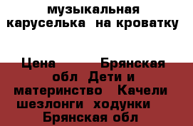 музыкальная каруселька  на кроватку › Цена ­ 600 - Брянская обл. Дети и материнство » Качели, шезлонги, ходунки   . Брянская обл.